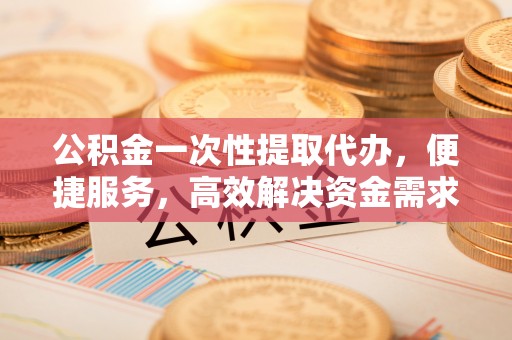 巫山公积金一次性提取代办，便捷服务，高效解决资金需求